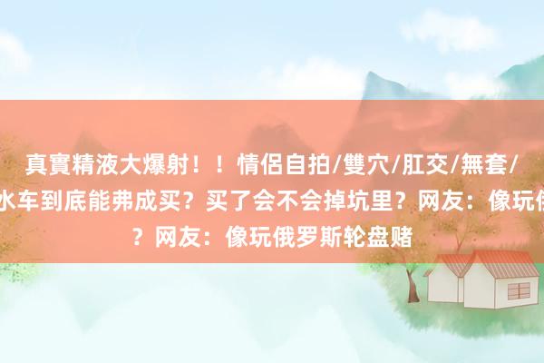 真實精液大爆射！！情侶自拍/雙穴/肛交/無套/大量噴精 泡水车到底能弗成买？买了会不会掉坑里？网友：像玩俄罗斯轮盘赌