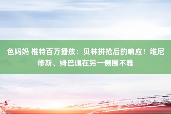 色妈妈 推特百万播放：贝林拼抢后的响应！维尼修斯、姆巴佩在另一侧围不雅