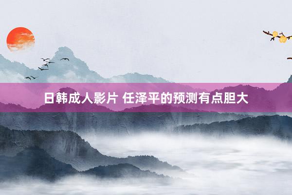 日韩成人影片 任泽平的预测有点胆大