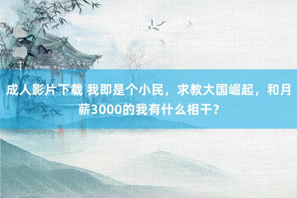 成人影片下载 我即是个小民，求教大国崛起，和月薪3000的我有什么相干？