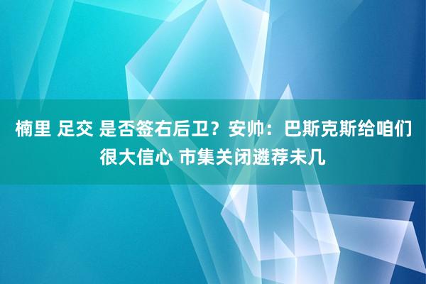 楠里 足交 是否签右后卫？安帅：巴斯克斯给咱们很大信心 市集关闭遴荐未几