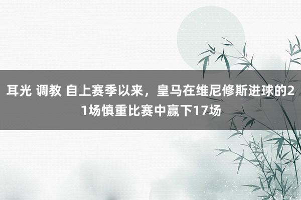 耳光 调教 自上赛季以来，皇马在维尼修斯进球的21场慎重比赛中赢下17场