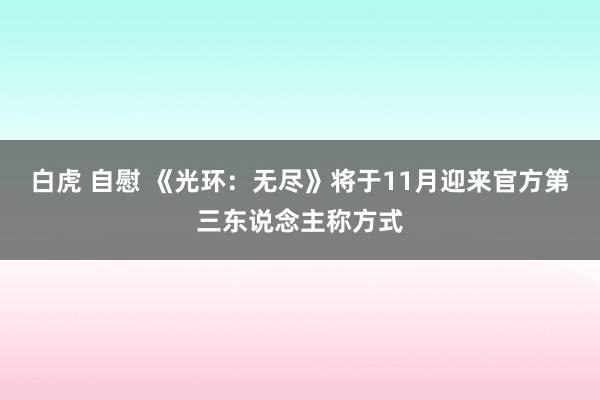 白虎 自慰 《光环：无尽》将于11月迎来官方第三东说念主称方式