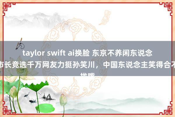 taylor swift ai换脸 东京不养闲东说念主！市长竞选千万网友力挺孙笑川，中国东说念主笑得合不拢嘴