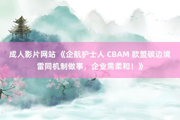 成人影片网站 《企航护士人 CBAM 欧盟碳边境雷同机制做事，企业需柔和！》