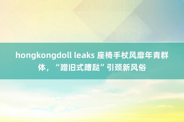 hongkongdoll leaks 座椅手杖风靡年青群体，“蹭旧式蹧跶”引颈新风俗