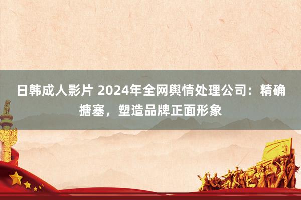 日韩成人影片 2024年全网舆情处理公司：精确搪塞，塑造品牌正面形象