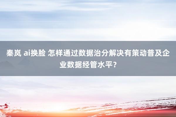 秦岚 ai换脸 怎样通过数据治分解决有策动普及企业数据经管水平？