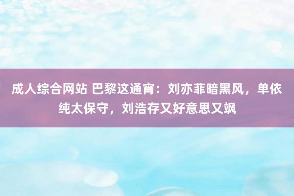 成人综合网站 巴黎这通宵：刘亦菲暗黑风，单依纯太保守，刘浩存又好意思又飒