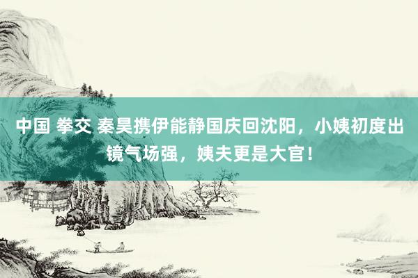 中国 拳交 秦昊携伊能静国庆回沈阳，小姨初度出镜气场强，姨夫更是大官！