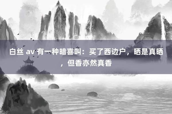 白丝 av 有一种暗喜叫：买了西边户，晒是真晒，但香亦然真香