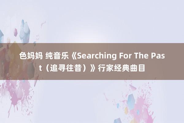 色妈妈 纯音乐《Searching For The Past（追寻往昔）》行家经典曲目