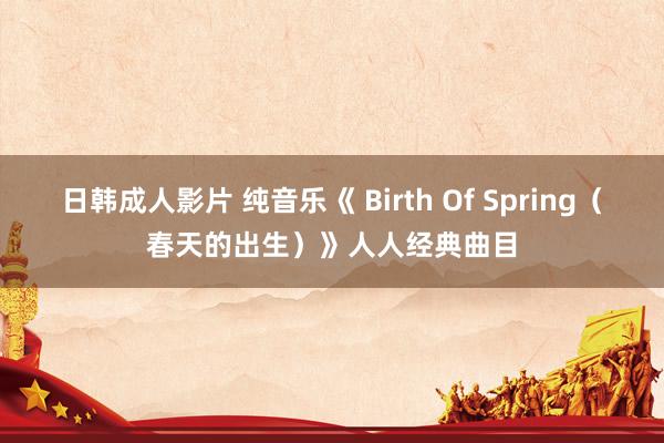 日韩成人影片 纯音乐《 Birth Of Spring（春天的出生）》人人经典曲目