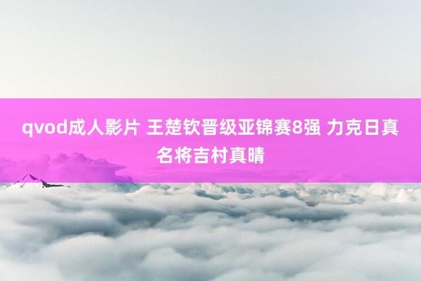 qvod成人影片 王楚钦晋级亚锦赛8强 力克日真名将吉村真晴