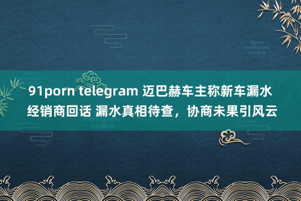 91porn telegram 迈巴赫车主称新车漏水 经销商回话 漏水真相待查，协商未果引风云