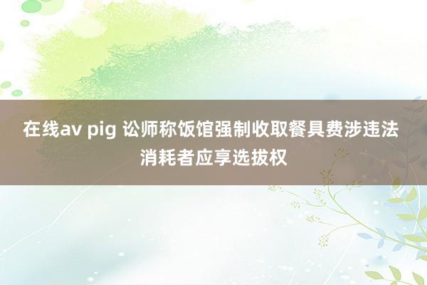 在线av pig 讼师称饭馆强制收取餐具费涉违法 消耗者应享选拔权