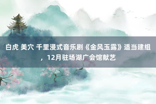 白虎 美穴 千里浸式音乐剧《金风玉露》适当建组，12月驻场湖广会馆献艺