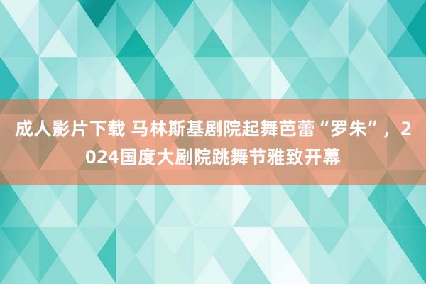 成人影片下载 马林斯基剧院起舞芭蕾“罗朱”，2024国度大剧院跳舞节雅致开幕