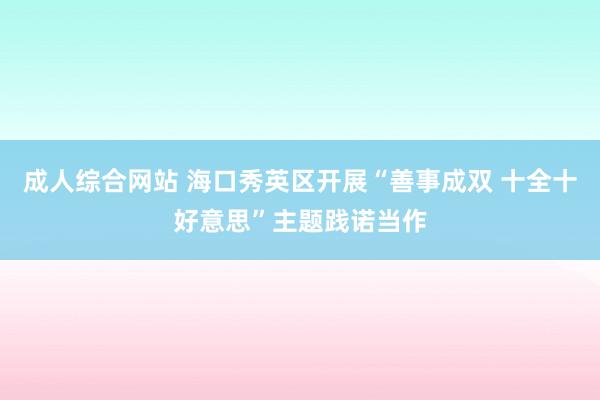 成人综合网站 海口秀英区开展“善事成双 十全十好意思”主题践诺当作