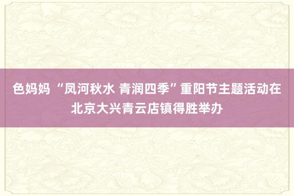 色妈妈 “凤河秋水 青润四季”重阳节主题活动在北京大兴青云店镇得胜举办