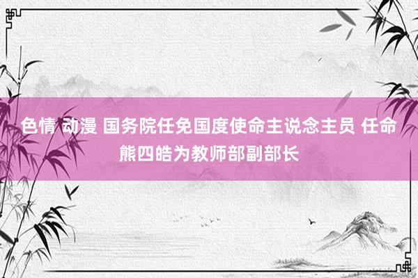 色情 动漫 国务院任免国度使命主说念主员 任命熊四皓为教师部副部长