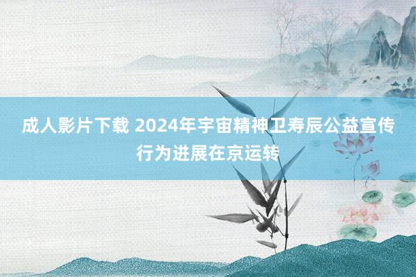 成人影片下载 2024年宇宙精神卫寿辰公益宣传行为进展在京运转