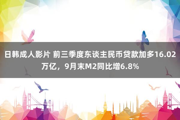 日韩成人影片 前三季度东谈主民币贷款加多16.02万亿，9月末M2同比增6.8%