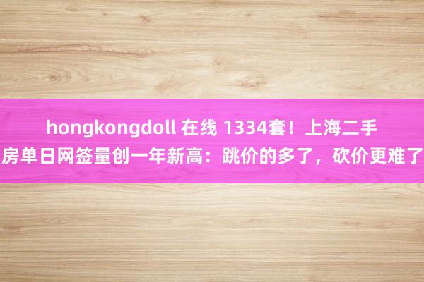 hongkongdoll 在线 1334套！上海二手房单日网签量创一年新高：跳价的多了，砍价更难了