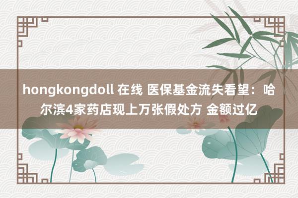 hongkongdoll 在线 医保基金流失看望：哈尔滨4家药店现上万张假处方 金额过亿