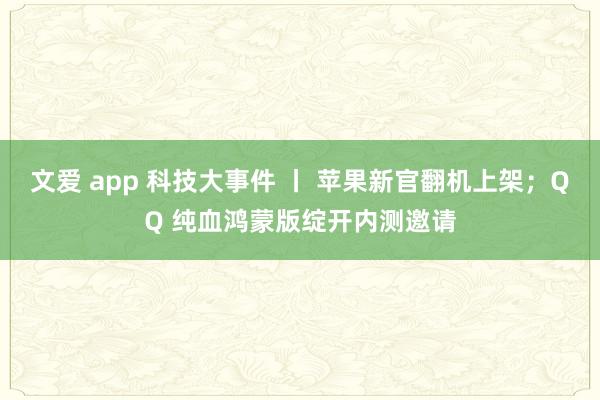 文爱 app 科技大事件 丨 苹果新官翻机上架；QQ 纯血鸿蒙版绽开内测邀请