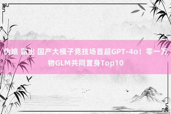 伪娘 露出 国产大模子竞技场首超GPT-4o！零一万物GLM共同置身Top10