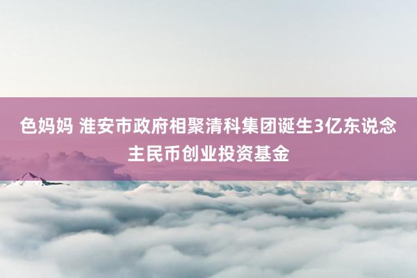 色妈妈 淮安市政府相聚清科集团诞生3亿东说念主民币创业投资基金