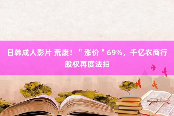 日韩成人影片 荒废！＂涨价＂69%，千亿农商行股权再度法拍