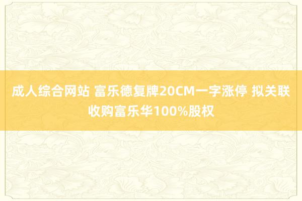 成人综合网站 富乐德复牌20CM一字涨停 拟关联收购富乐华100%股权