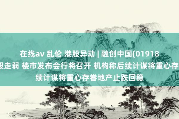 在线av 乱伦 港股异动 | 融创中国(01918)配股拖累内房股走弱 楼市发布会行将召开 机构称后续计谋将重心存眷地产止跌回稳