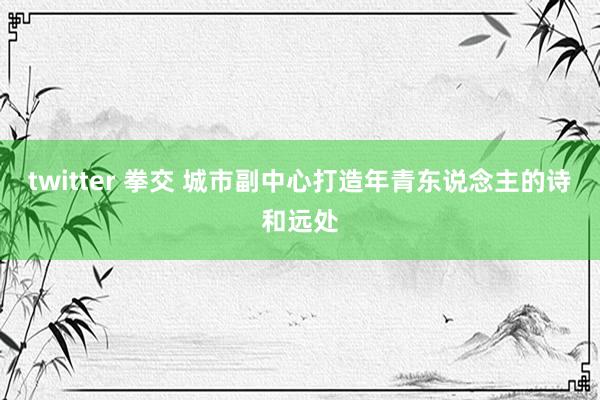 twitter 拳交 城市副中心打造年青东说念主的诗和远处