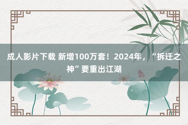 成人影片下载 新增100万套！2024年，“拆迁之神”要重出江湖