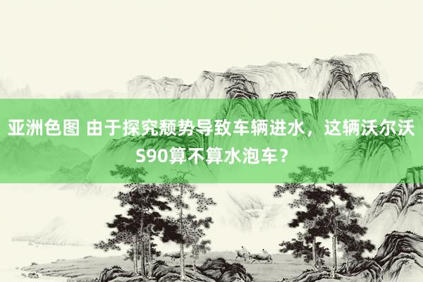 亚洲色图 由于探究颓势导致车辆进水，这辆沃尔沃S90算不算水泡车？