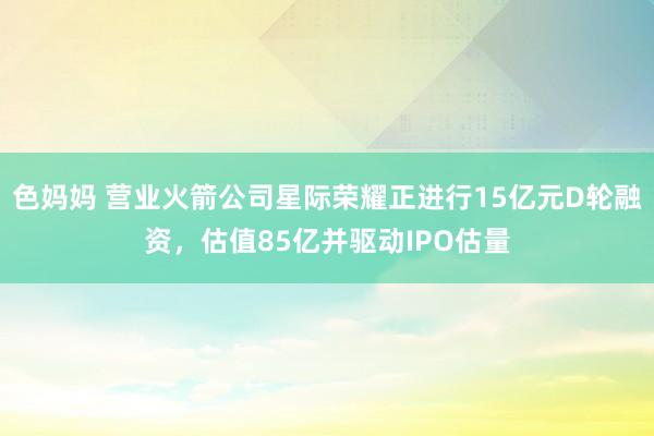 色妈妈 营业火箭公司星际荣耀正进行15亿元D轮融资，估值85亿并驱动IPO估量