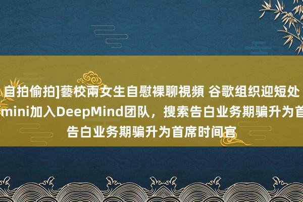 自拍偷拍]藝校兩女生自慰裸聊視頻 谷歌组织迎短处调遣！Gemini加入DeepMind团队，搜索告白业务期骗升为首席时间官