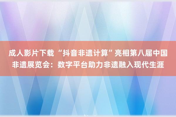 成人影片下载 “抖音非遗计算”亮相第八届中国非遗展览会：数字平台助力非遗融入现代生涯