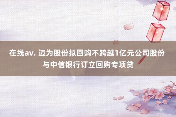 在线av. 迈为股份拟回购不跨越1亿元公司股份 与中信银行订立回购专项贷