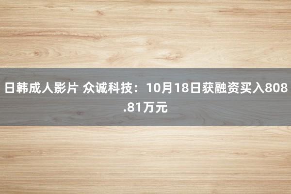 日韩成人影片 众诚科技：10月18日获融资买入808.81万元