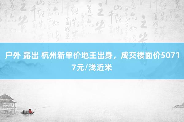 户外 露出 杭州新单价地王出身，成交楼面价50717元/浅近米