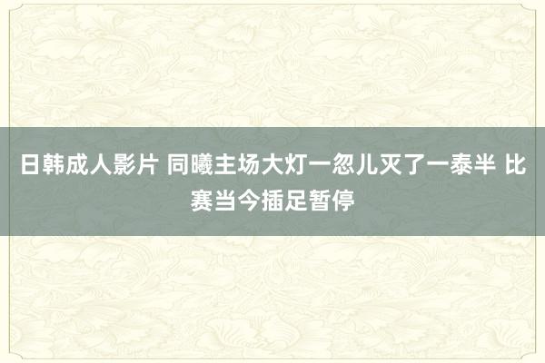 日韩成人影片 同曦主场大灯一忽儿灭了一泰半 比赛当今插足暂停