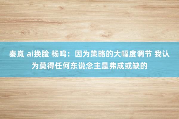 秦岚 ai换脸 杨鸣：因为策略的大幅度调节 我认为莫得任何东说念主是弗成或缺的