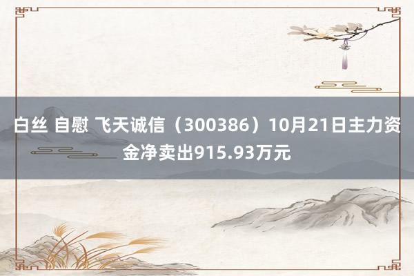 白丝 自慰 飞天诚信（300386）10月21日主力资金净卖出915.93万元