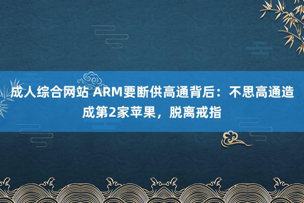 成人综合网站 ARM要断供高通背后：不思高通造成第2家苹果，脱离戒指