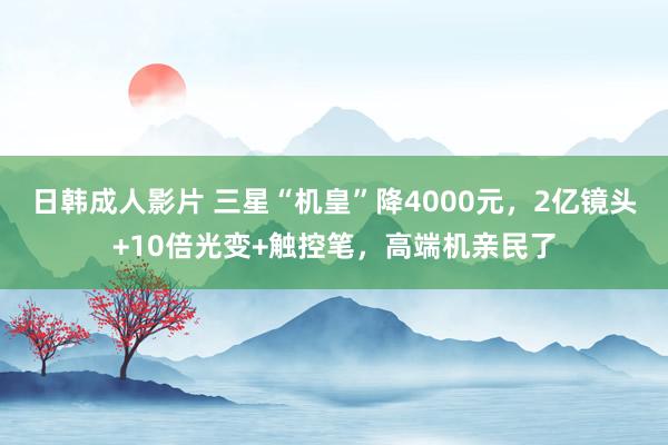 日韩成人影片 三星“机皇”降4000元，2亿镜头+10倍光变+触控笔，高端机亲民了