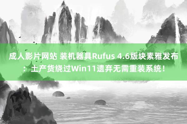 成人影片网站 装机器具Rufus 4.6版块素雅发布：土产货绕过Win11遗弃无需重装系统！